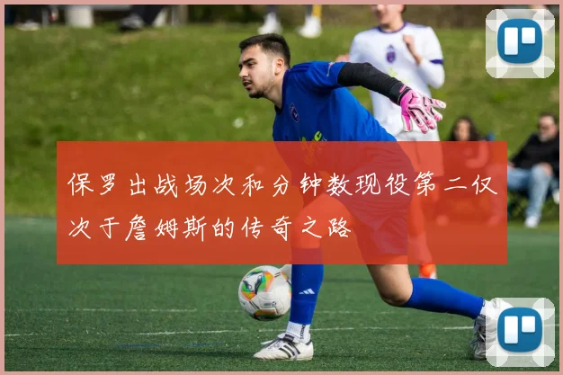 保罗出战场次和分钟数现役第二仅次于詹姆斯的传奇之路