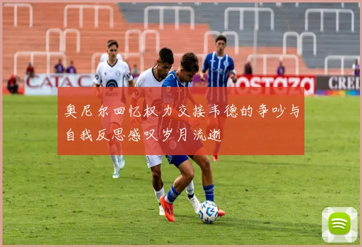 奥尼尔回忆权力交接韦德的争吵与自我反思感叹岁月流逝