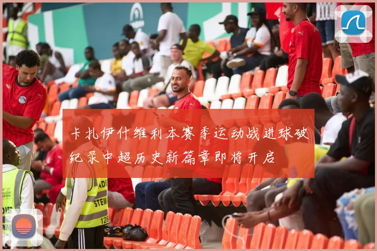 卡扎伊什维利本赛季运动战进球破纪录中超历史新篇章即将开启