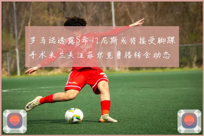 罗马诺透露S希门尼斯或将接受脚踝手术米兰关注菲尔克鲁格转会动态